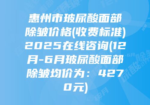 惠州市玻尿酸面部除皱价格(收费标准)2025在线咨询(12月-6月玻尿酸面部除皱均价为：4270元)