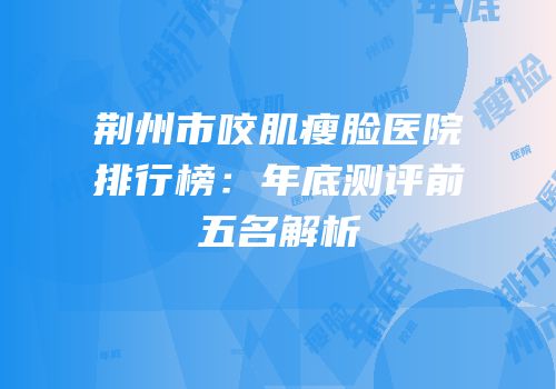 荆州市咬肌瘦脸医院排行榜：年底测评前五名解析