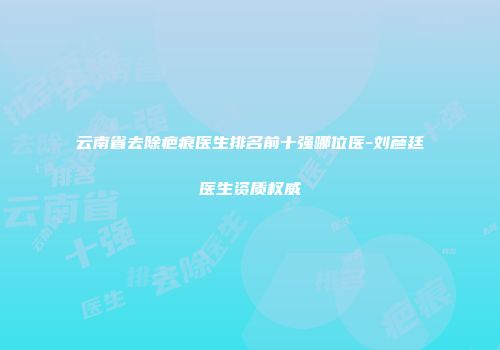 云南省去除疤痕医生排名前十强哪位医-刘彦廷医生资质权威