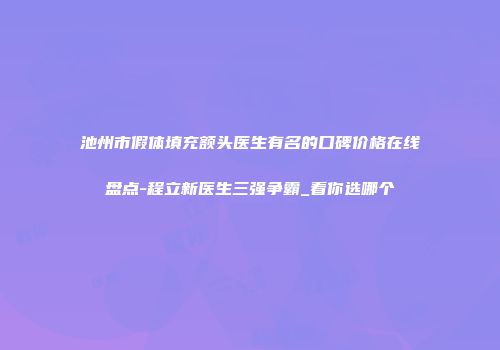池州市假体填充额头医生有名的口碑价格在线盘点-程立新医生三强争霸_看你选哪个
