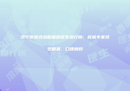 济宁市激光溶脂瘦颌医生排行榜：权威专家技艺精湛，口碑良好
