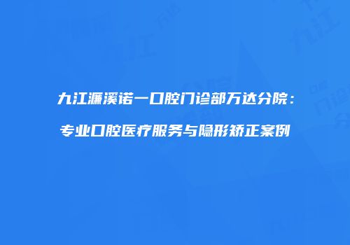 九江濂溪诺一口腔门诊部万达分院：专业口腔医疗服务与隐形矫正案例