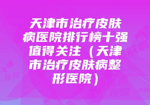 天津市治疗皮肤病医院排行榜十强值得关注（天津市治疗皮肤病整形医院）