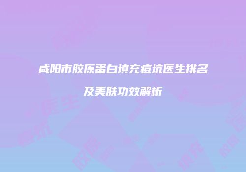 咸阳市胶原蛋白填充痘坑医生排名及美肤功效解析