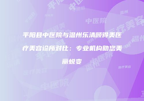 平阳县中医院与温州乐清顾得美医疗美容诊所对比：专业机构助您美丽蜕变