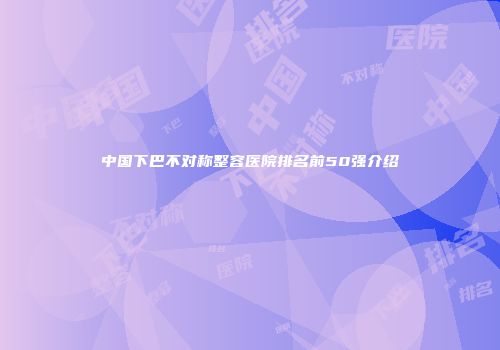 中国下巴不对称整容医院排名前50强介绍