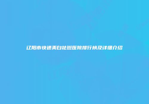 辽阳市快速美白祛斑医院排行榜及详细介绍