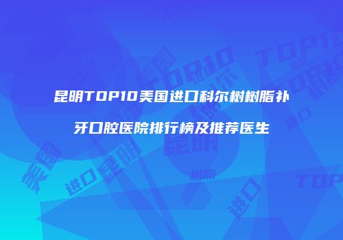 昆明TOP10美国进口科尔树树脂补牙口腔医院排行榜及推荐医生