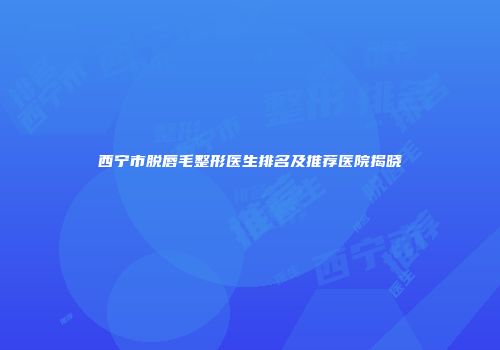 西宁市脱唇毛整形医生排名及推荐医院揭晓