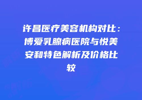 许昌医疗美容机构对比：博爱乳腺病医院与悦美安和特色解析及价格比较