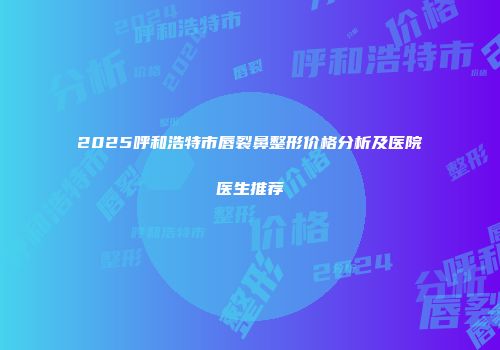 2025呼和浩特市唇裂鼻整形价格分析及医院医生推荐