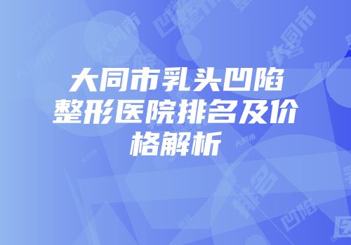大同市乳头凹陷整形医院排名及价格解析