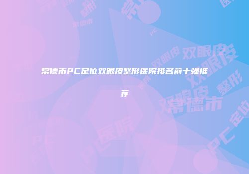 常德市PC定位双眼皮整形医院排名前十强推荐