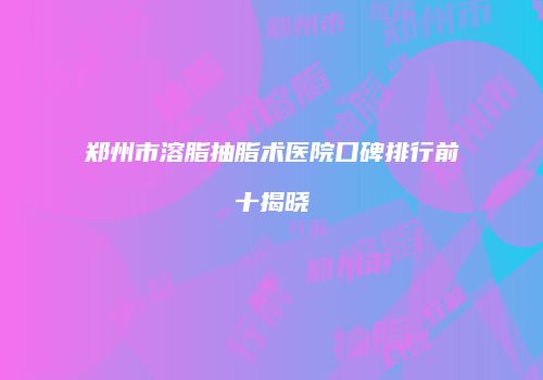 郑州市溶脂抽脂术医院口碑排行前十揭晓