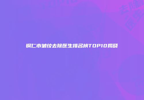 铜仁市皱纹去除医生排名榜TOP10揭晓