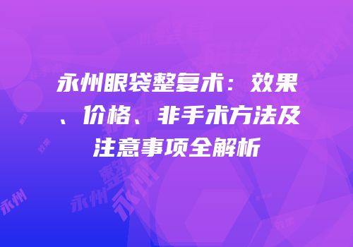 永州眼袋整复术：效果、价格、非手术方法及注意事项全解析