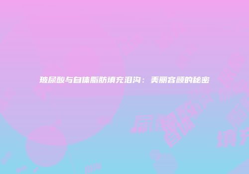 玻尿酸与自体脂肪填充泪沟：美丽容颜的秘密