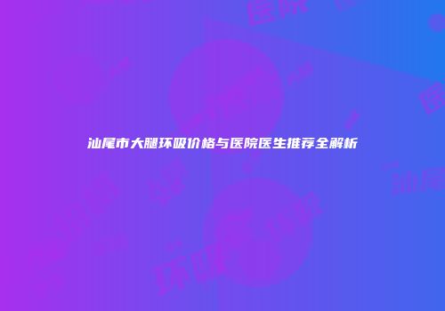 汕尾市大腿环吸价格与医院医生推荐全解析