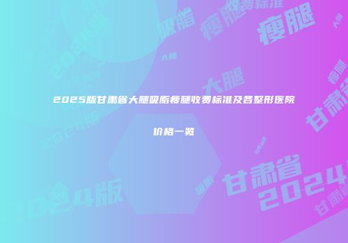 2025版甘肃省大腿吸脂瘦腿收费标准及各整形医院价格一览