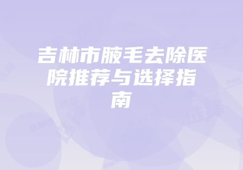 吉林市腋毛去除医院推荐与选择指南