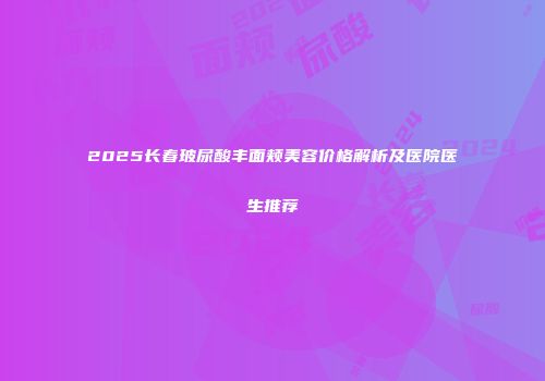 2025长春玻尿酸丰面颊美容价格解析及医院医生推荐