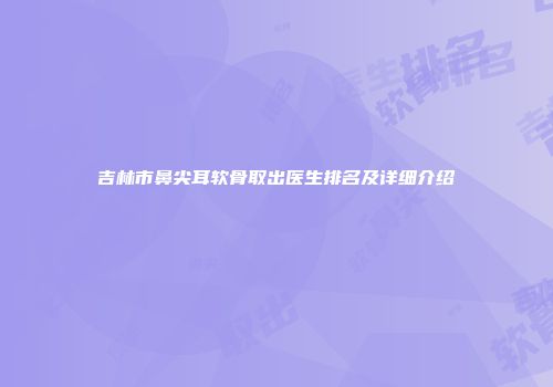 吉林市鼻尖耳软骨取出医生排名及详细介绍