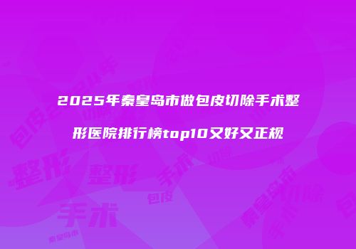 2025年秦皇岛市做包皮切除手术整形医院排行榜top10又好又正规
