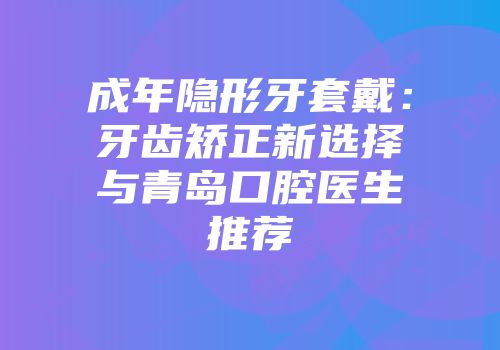 成年隐形牙套戴：牙齿矫正新选择与青岛口腔医生推荐