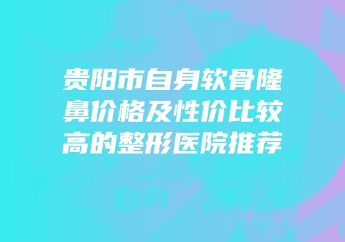贵阳市自身软骨隆鼻价格及性价比较高的整形医院推荐