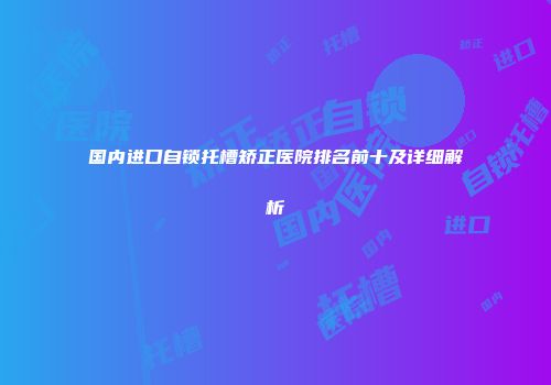 国内进口自锁托槽矫正医院排名前十及详细解析