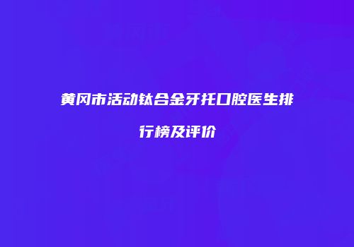 黄冈市活动钛合金牙托口腔医生排行榜及评价