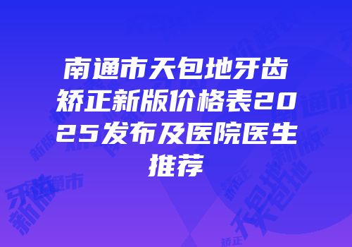 南通市天包地牙齿矫正新版价格表2025发布及医院医生推荐