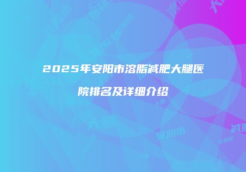 2025年安阳市溶脂减肥大腿医院排名及详细介绍