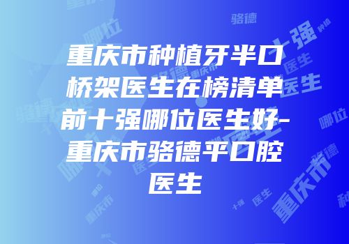 重庆市种植牙半口桥架医生在榜清单前十强哪位医生好-重庆市骆德平口腔医生