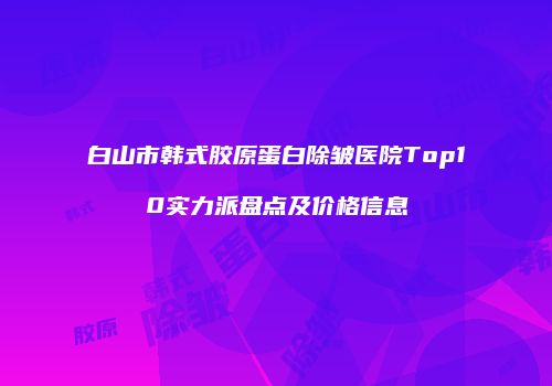 白山市韩式胶原蛋白除皱医院Top10实力派盘点及价格信息