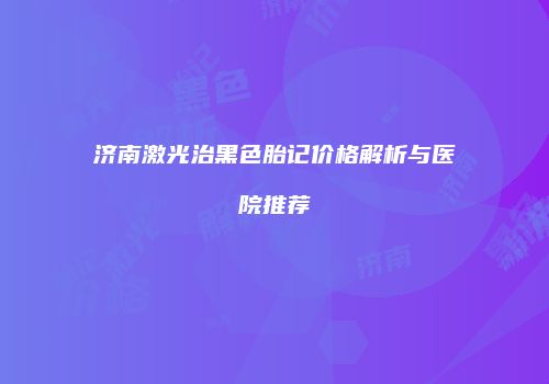 济南激光治黑色胎记价格解析与医院推荐