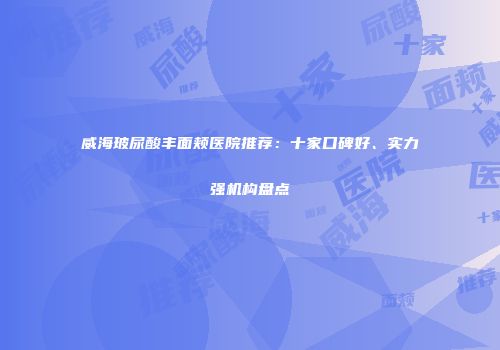 威海玻尿酸丰面颊医院推荐：十家口碑好、实力强机构盘点