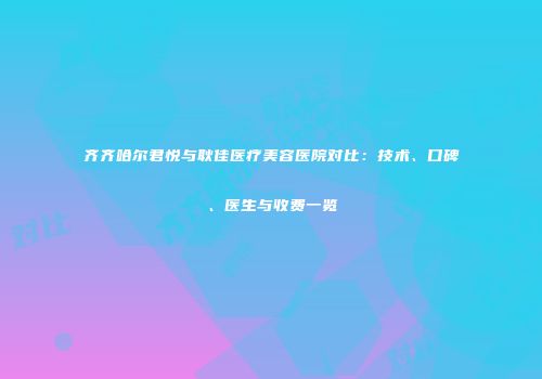 齐齐哈尔君悦与耿佳医疗美容医院对比：技术、口碑、医生与收费一览