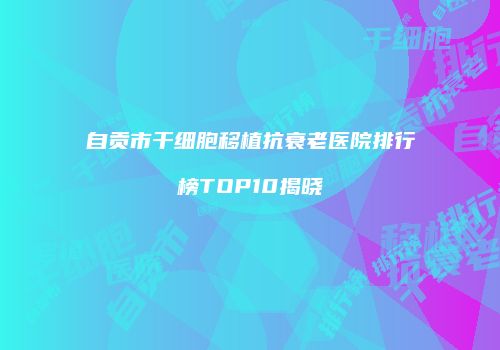 自贡市干细胞移植抗衰老医院排行榜TOP10揭晓
