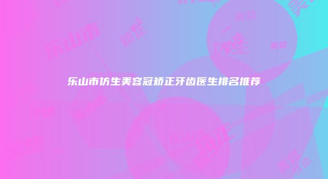 乐山市仿生美容冠矫正牙齿医生排名推荐