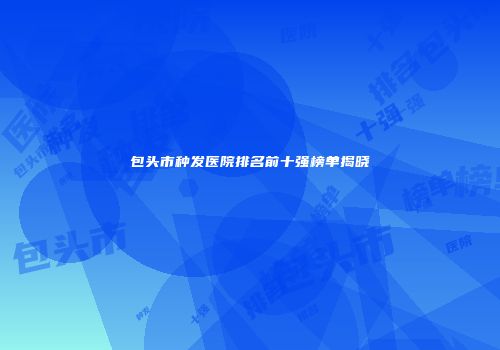 包头市种发医院排名前十强榜单揭晓