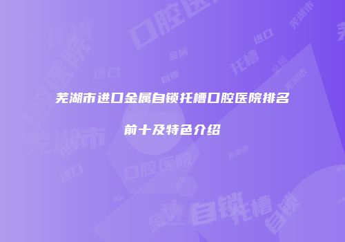 芜湖市进口金属自锁托槽口腔医院排名前十及特色介绍
