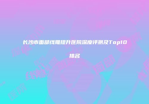 长沙市面部线雕提升医院深度评测及Top10排名