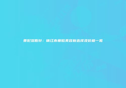 贵妃溶脂针：镇江市瘦脸美容新选择及价格一览