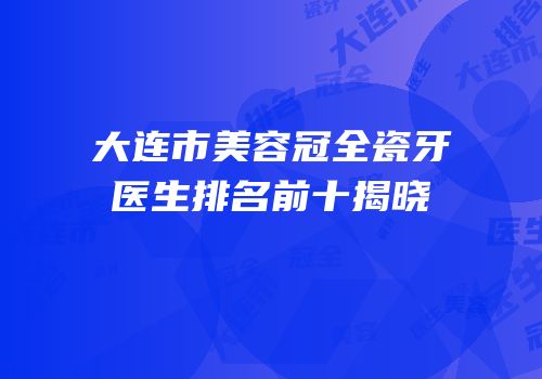 大连市美容冠全瓷牙医生排名前十揭晓