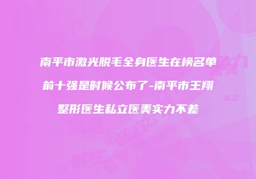 南平市激光脱毛全身医生在榜名单前十强是时候公布了-南平市王翔整形医生私立医美实力不差