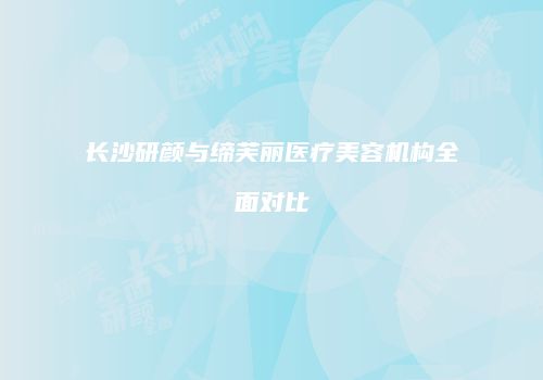 长沙研颜与缔芙丽医疗美容机构全面对比