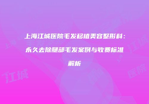 上海江城医院毛发移植美容整形科：永久去除腿部毛发案例与收费标准解析