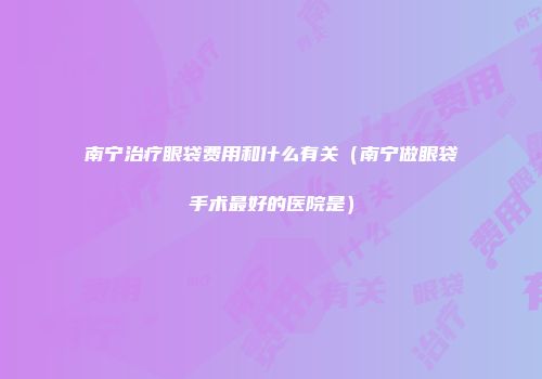 南宁治疗眼袋费用和什么有关（南宁做眼袋手术最好的医院是）