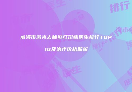 威海市激光去除鲜红斑痣医生排行TOP10及治疗价格解析